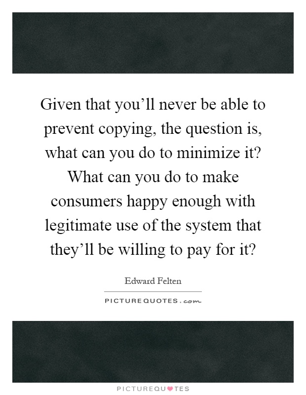 Given that you'll never be able to prevent copying, the question is, what can you do to minimize it? What can you do to make consumers happy enough with legitimate use of the system that they'll be willing to pay for it? Picture Quote #1