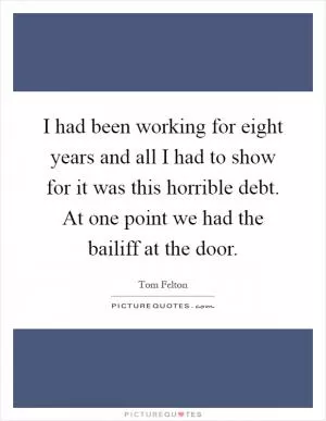 I had been working for eight years and all I had to show for it was this horrible debt. At one point we had the bailiff at the door Picture Quote #1
