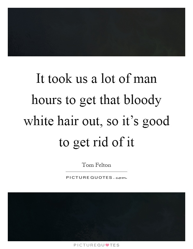 It took us a lot of man hours to get that bloody white hair out, so it's good to get rid of it Picture Quote #1