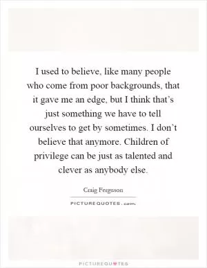I used to believe, like many people who come from poor backgrounds, that it gave me an edge, but I think that’s just something we have to tell ourselves to get by sometimes. I don’t believe that anymore. Children of privilege can be just as talented and clever as anybody else Picture Quote #1