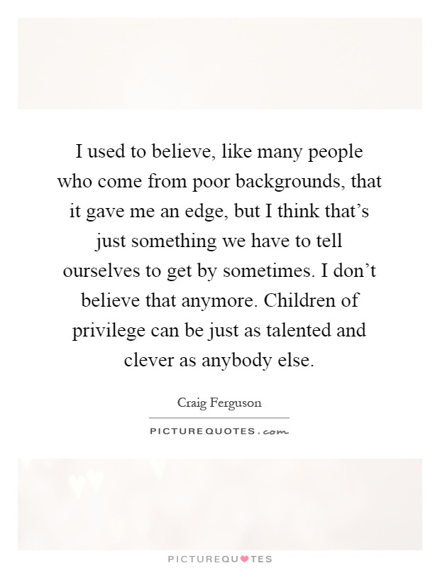 I used to believe, like many people who come from poor backgrounds, that it gave me an edge, but I think that's just something we have to tell ourselves to get by sometimes. I don't believe that anymore. Children of privilege can be just as talented and clever as anybody else Picture Quote #1