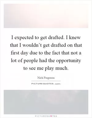 I expected to get drafted. I knew that I wouldn’t get drafted on that first day due to the fact that not a lot of people had the opportunity to see me play much Picture Quote #1