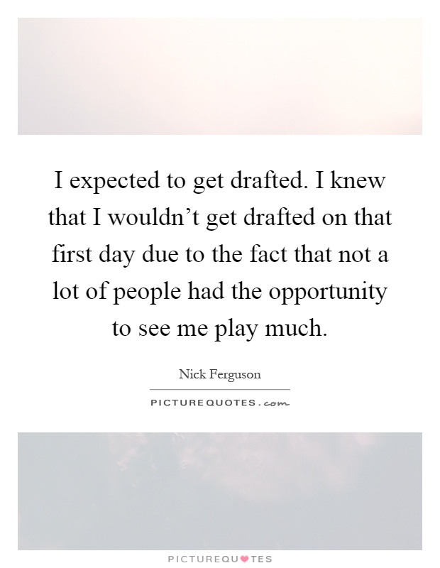 I expected to get drafted. I knew that I wouldn't get drafted on that first day due to the fact that not a lot of people had the opportunity to see me play much Picture Quote #1
