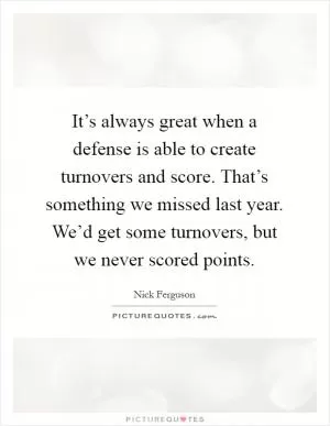 It’s always great when a defense is able to create turnovers and score. That’s something we missed last year. We’d get some turnovers, but we never scored points Picture Quote #1