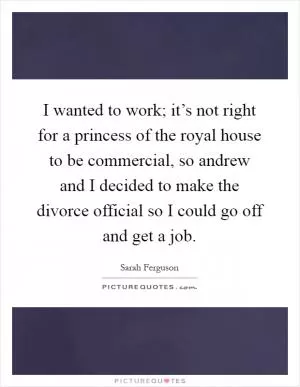 I wanted to work; it’s not right for a princess of the royal house to be commercial, so andrew and I decided to make the divorce official so I could go off and get a job Picture Quote #1