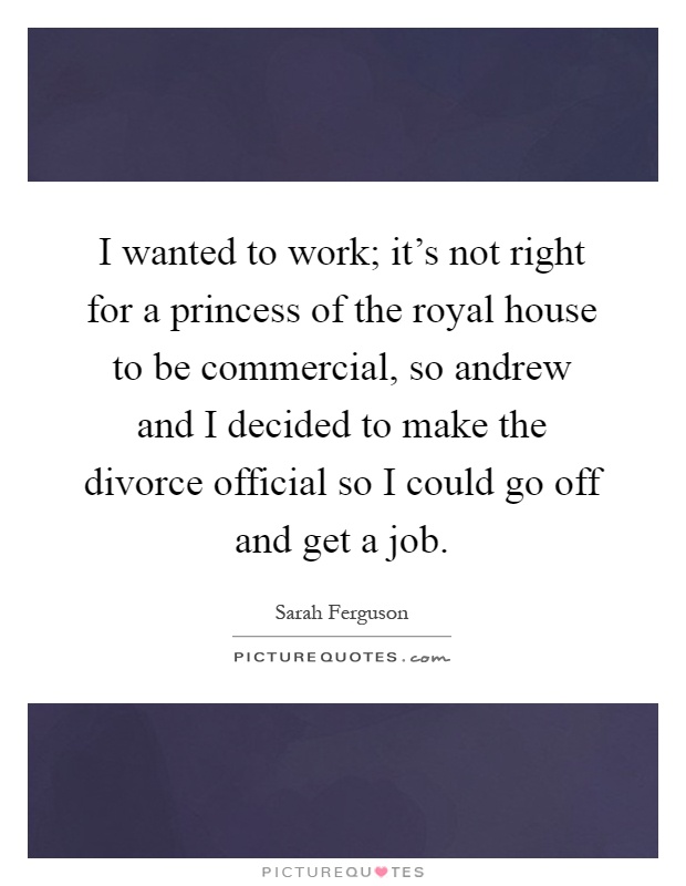 I wanted to work; it's not right for a princess of the royal house to be commercial, so andrew and I decided to make the divorce official so I could go off and get a job Picture Quote #1