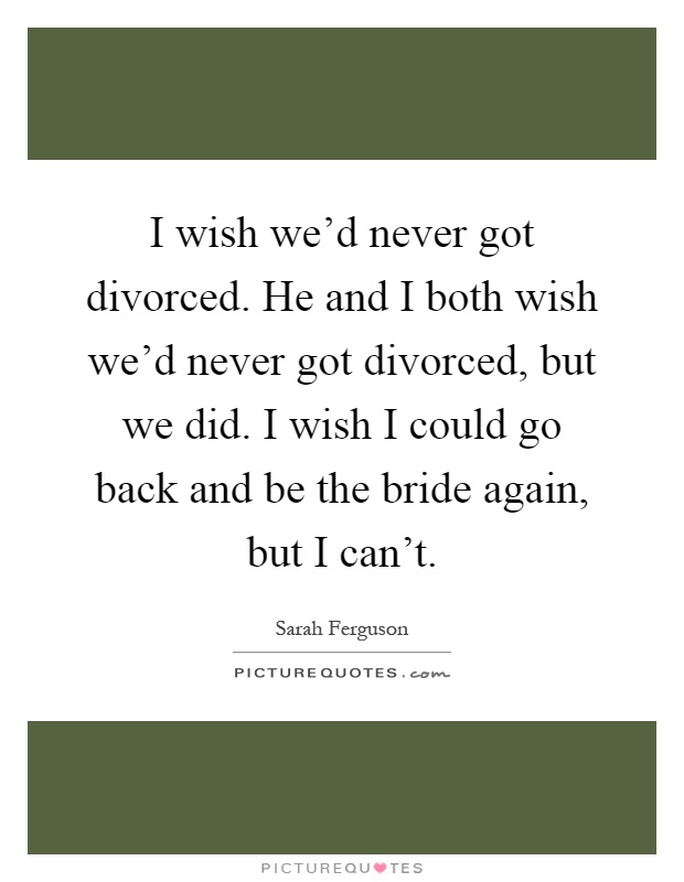 I wish we'd never got divorced. He and I both wish we'd never got divorced, but we did. I wish I could go back and be the bride again, but I can't Picture Quote #1