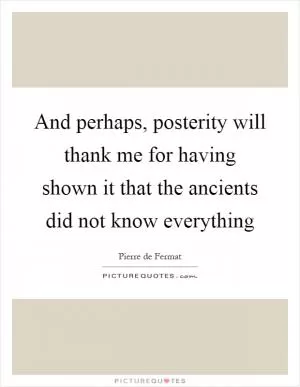 And perhaps, posterity will thank me for having shown it that the ancients did not know everything Picture Quote #1