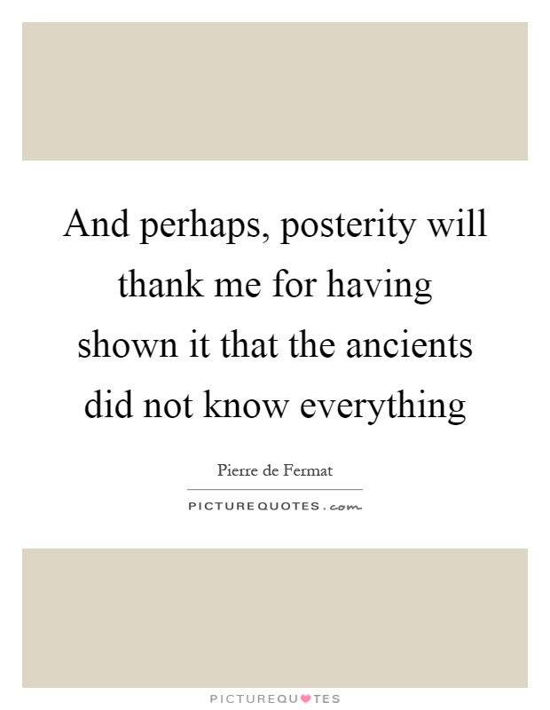 And perhaps, posterity will thank me for having shown it that the ancients did not know everything Picture Quote #1