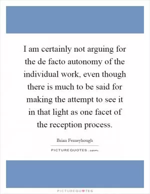 I am certainly not arguing for the de facto autonomy of the individual work, even though there is much to be said for making the attempt to see it in that light as one facet of the reception process Picture Quote #1