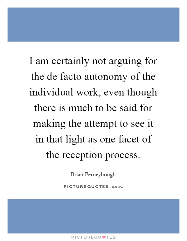 I am certainly not arguing for the de facto autonomy of the individual work, even though there is much to be said for making the attempt to see it in that light as one facet of the reception process Picture Quote #1