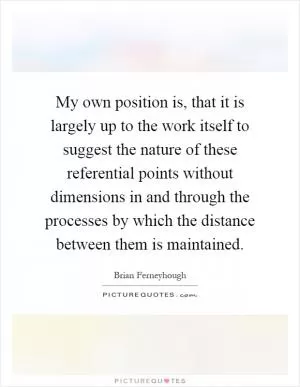 My own position is, that it is largely up to the work itself to suggest the nature of these referential points without dimensions in and through the processes by which the distance between them is maintained Picture Quote #1