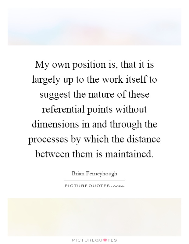 My own position is, that it is largely up to the work itself to suggest the nature of these referential points without dimensions in and through the processes by which the distance between them is maintained Picture Quote #1