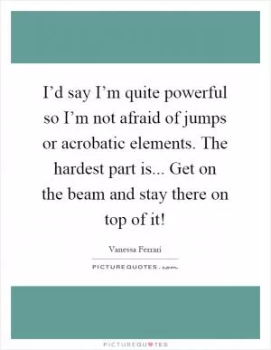 I’d say I’m quite powerful so I’m not afraid of jumps or acrobatic elements. The hardest part is... Get on the beam and stay there on top of it! Picture Quote #1