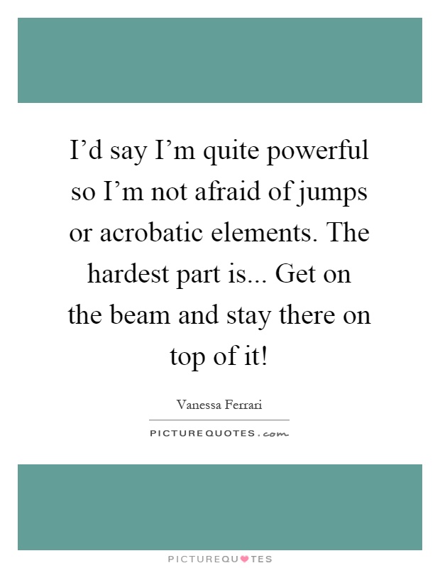 I'd say I'm quite powerful so I'm not afraid of jumps or acrobatic elements. The hardest part is... Get on the beam and stay there on top of it! Picture Quote #1