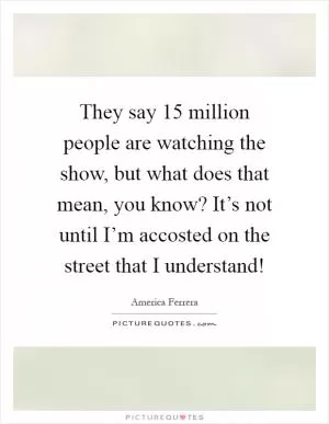They say 15 million people are watching the show, but what does that mean, you know? It’s not until I’m accosted on the street that I understand! Picture Quote #1