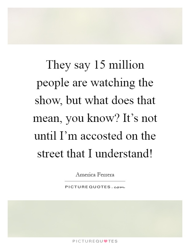 They say 15 million people are watching the show, but what does that mean, you know? It's not until I'm accosted on the street that I understand! Picture Quote #1