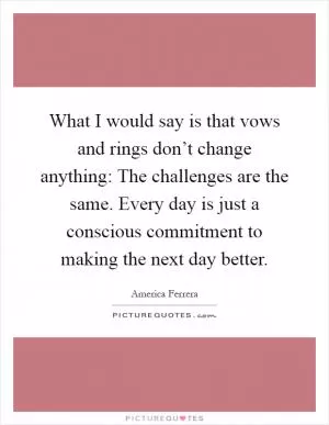 What I would say is that vows and rings don’t change anything: The challenges are the same. Every day is just a conscious commitment to making the next day better Picture Quote #1