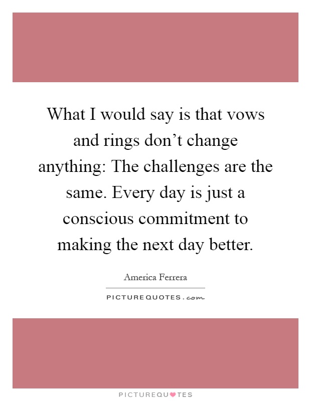 What I would say is that vows and rings don't change anything: The challenges are the same. Every day is just a conscious commitment to making the next day better Picture Quote #1