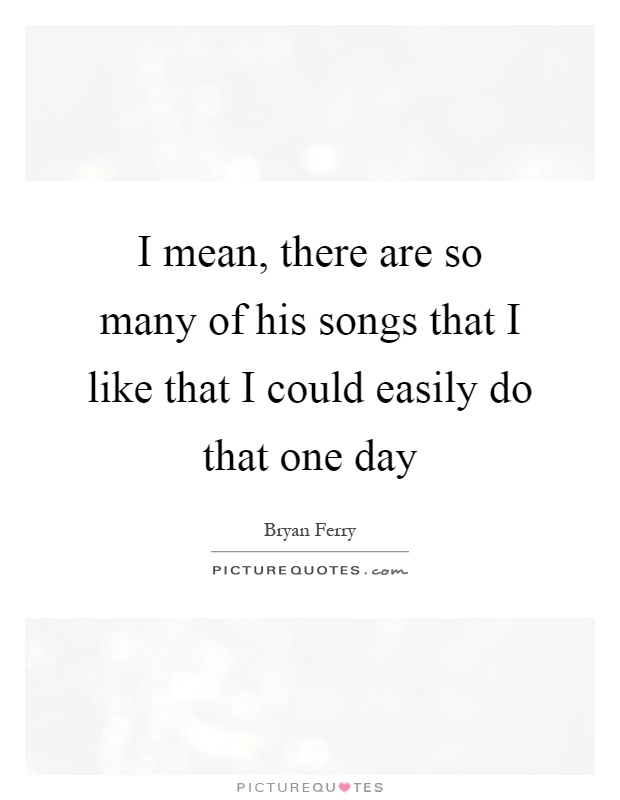 I mean, there are so many of his songs that I like that I could easily do that one day Picture Quote #1