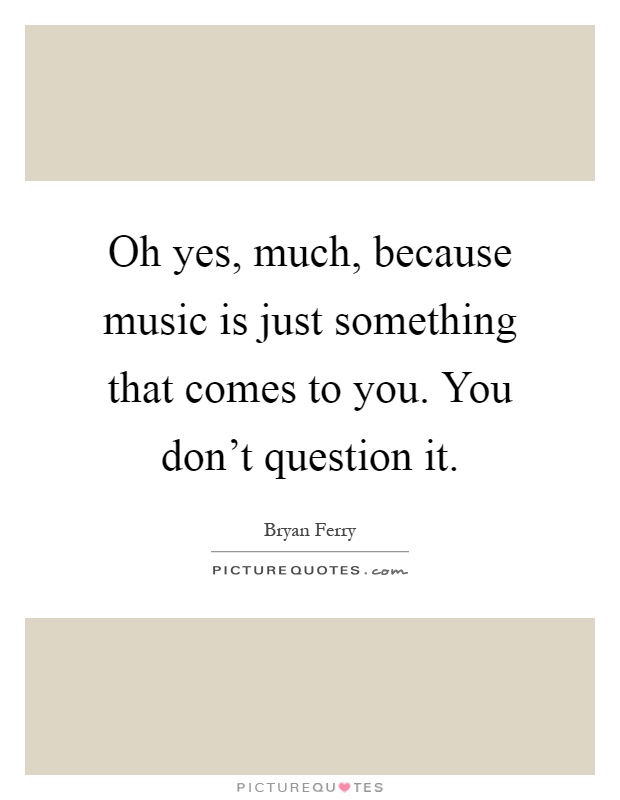 Oh yes, much, because music is just something that comes to you. You don't question it Picture Quote #1