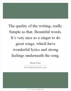 The quality of the writing, really. Simple as that. Beautiful words. It’s very nice as a singer to do great songs, which have wonderful lyrics and strong feelings underneath the song Picture Quote #1