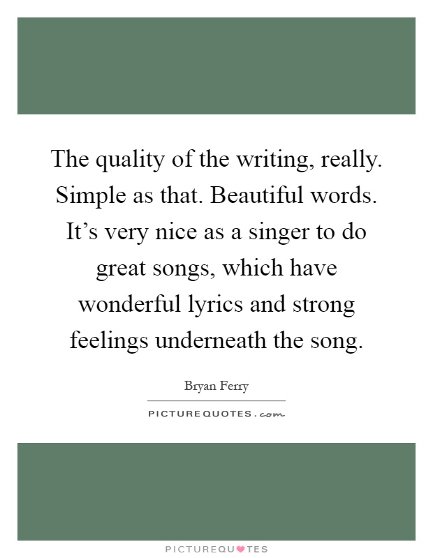 The quality of the writing, really. Simple as that. Beautiful words. It's very nice as a singer to do great songs, which have wonderful lyrics and strong feelings underneath the song Picture Quote #1