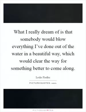 What I really dream of is that somebody would blow everything I’ve done out of the water in a beautiful way, which would clear the way for something better to come along Picture Quote #1