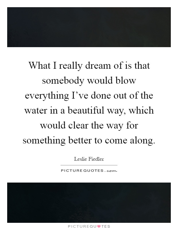 What I really dream of is that somebody would blow everything I've done out of the water in a beautiful way, which would clear the way for something better to come along Picture Quote #1