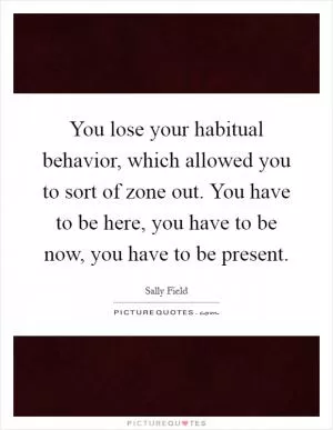 You lose your habitual behavior, which allowed you to sort of zone out. You have to be here, you have to be now, you have to be present Picture Quote #1