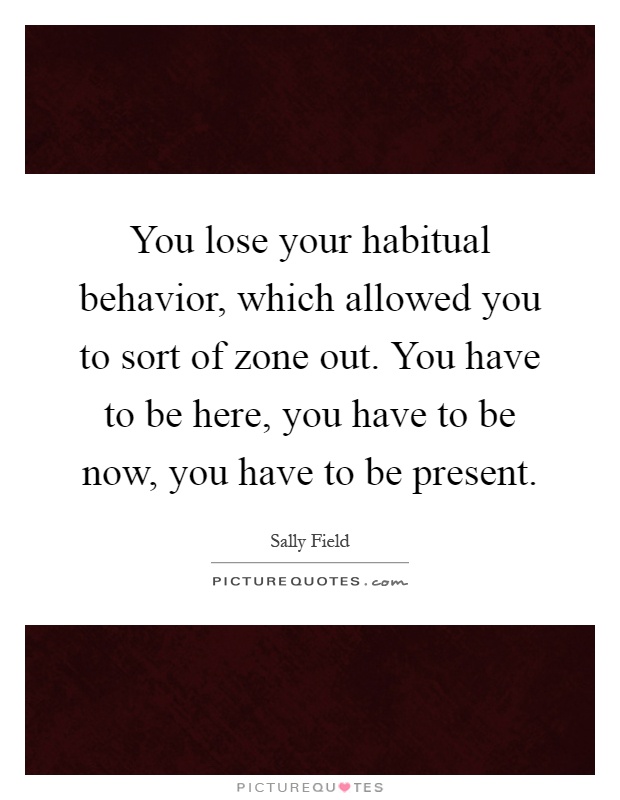 You lose your habitual behavior, which allowed you to sort of zone out. You have to be here, you have to be now, you have to be present Picture Quote #1