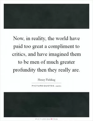 Now, in reality, the world have paid too great a compliment to critics, and have imagined them to be men of much greater profundity then they really are Picture Quote #1