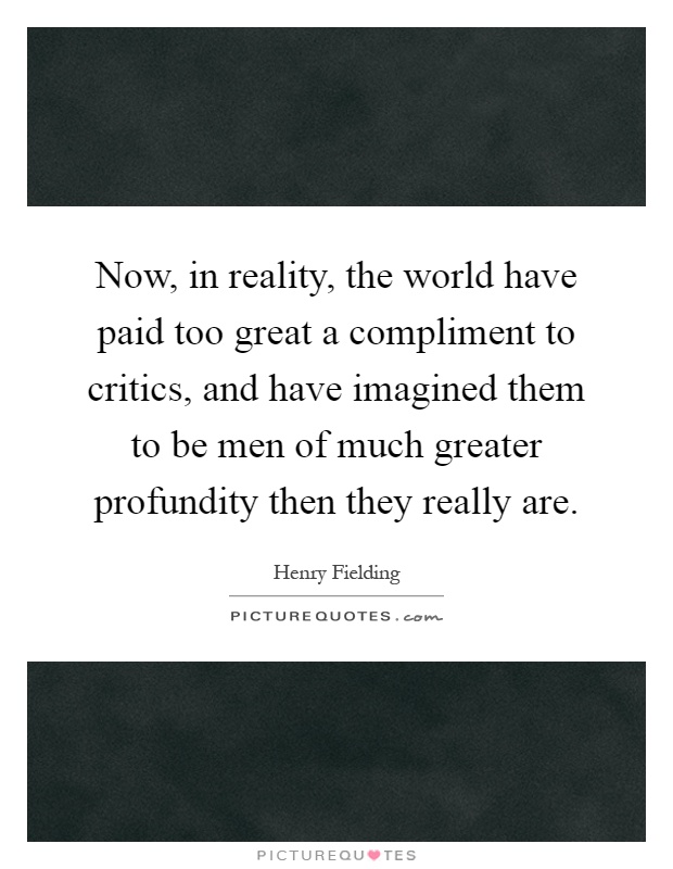 Now, in reality, the world have paid too great a compliment to critics, and have imagined them to be men of much greater profundity then they really are Picture Quote #1