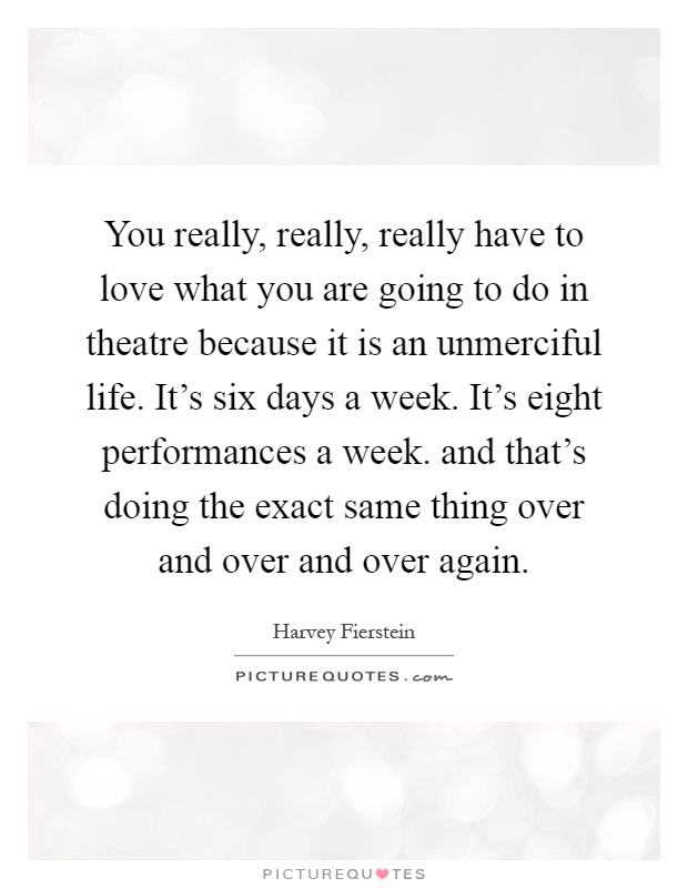 You really, really, really have to love what you are going to do in theatre because it is an unmerciful life. It's six days a week. It's eight performances a week. and that's doing the exact same thing over and over and over again Picture Quote #1