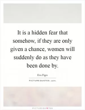 It is a hidden fear that somehow, if they are only given a chance, women will suddenly do as they have been done by Picture Quote #1