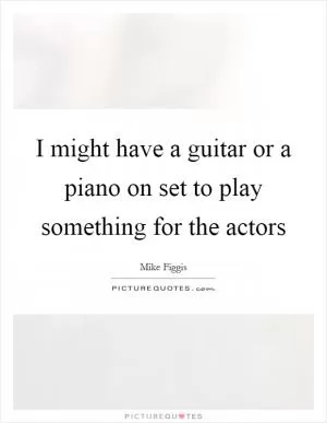 I might have a guitar or a piano on set to play something for the actors Picture Quote #1