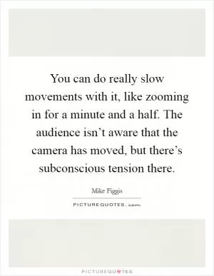 You can do really slow movements with it, like zooming in for a minute and a half. The audience isn’t aware that the camera has moved, but there’s subconscious tension there Picture Quote #1