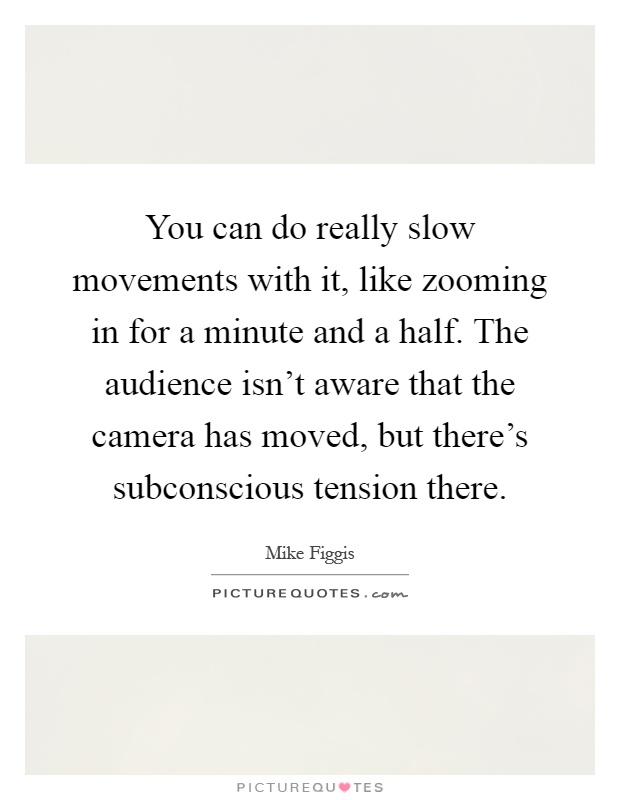 You can do really slow movements with it, like zooming in for a minute and a half. The audience isn't aware that the camera has moved, but there's subconscious tension there Picture Quote #1