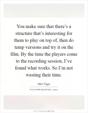 You make sure that there’s a structure that’s interesting for them to play on top of, then do temp versions and try it on the film. By the time the players come to the recording session, I’ve found what works. So I’m not wasting their time Picture Quote #1