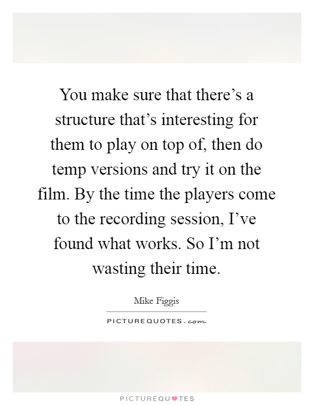 You make sure that there's a structure that's interesting for them to play on top of, then do temp versions and try it on the film. By the time the players come to the recording session, I've found what works. So I'm not wasting their time Picture Quote #1