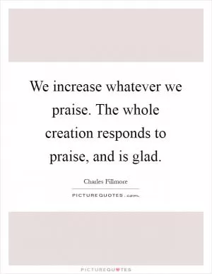 We increase whatever we praise. The whole creation responds to praise, and is glad Picture Quote #1