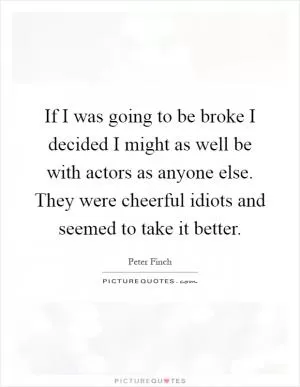 If I was going to be broke I decided I might as well be with actors as anyone else. They were cheerful idiots and seemed to take it better Picture Quote #1