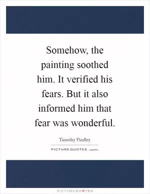 Somehow, the painting soothed him. It verified his fears. But it also informed him that fear was wonderful Picture Quote #1