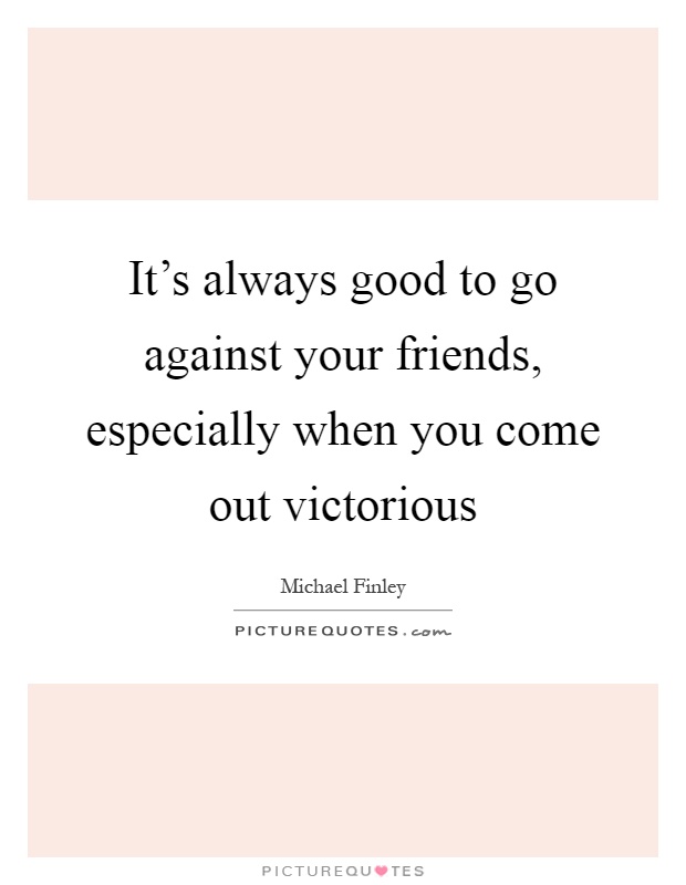 It's always good to go against your friends, especially when you come out victorious Picture Quote #1