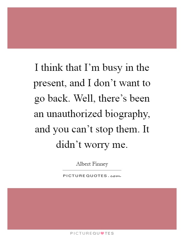 I think that I'm busy in the present, and I don't want to go back. Well, there's been an unauthorized biography, and you can't stop them. It didn't worry me Picture Quote #1