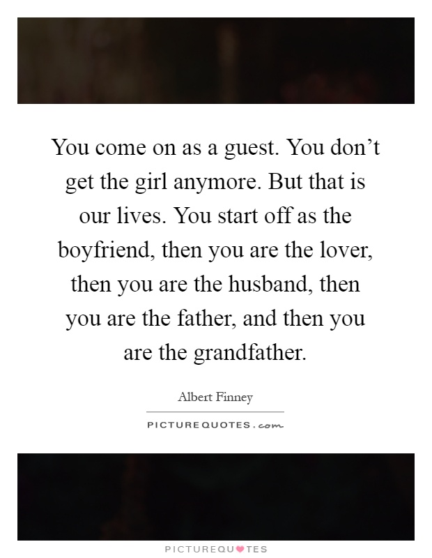You come on as a guest. You don't get the girl anymore. But that is our lives. You start off as the boyfriend, then you are the lover, then you are the husband, then you are the father, and then you are the grandfather Picture Quote #1