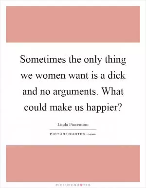 Sometimes the only thing we women want is a dick and no arguments. What could make us happier? Picture Quote #1