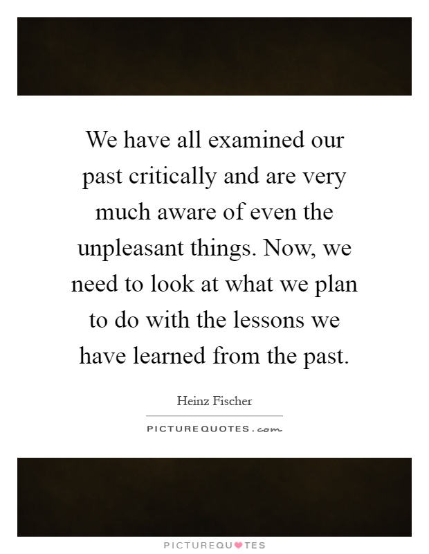 We have all examined our past critically and are very much aware of even the unpleasant things. Now, we need to look at what we plan to do with the lessons we have learned from the past Picture Quote #1