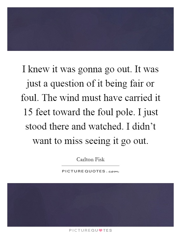I knew it was gonna go out. It was just a question of it being fair or foul. The wind must have carried it 15 feet toward the foul pole. I just stood there and watched. I didn't want to miss seeing it go out Picture Quote #1