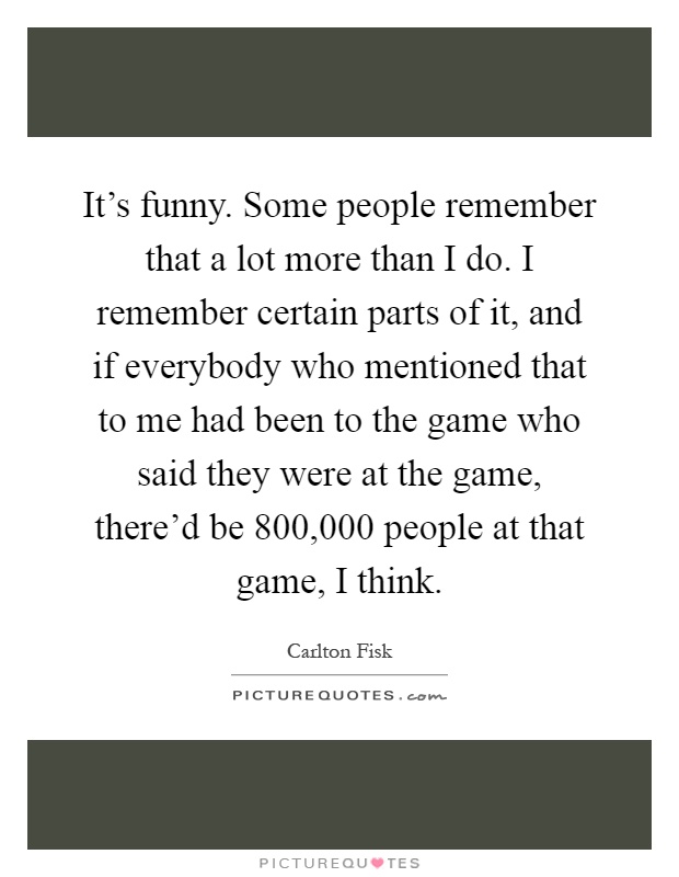 It's funny. Some people remember that a lot more than I do. I remember certain parts of it, and if everybody who mentioned that to me had been to the game who said they were at the game, there'd be 800,000 people at that game, I think Picture Quote #1